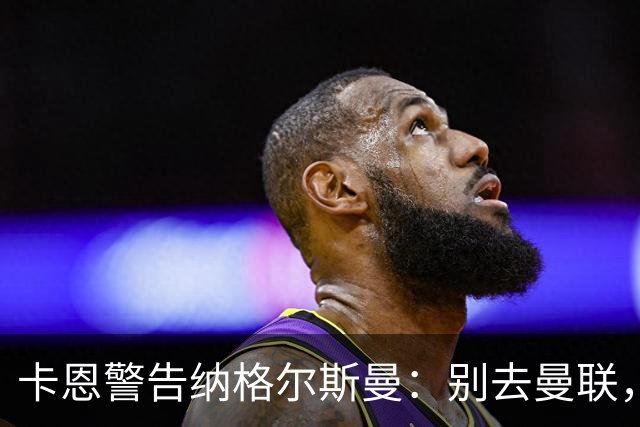 卡恩警告纳格尔斯曼：别去曼联，近年主帅几乎都失败了