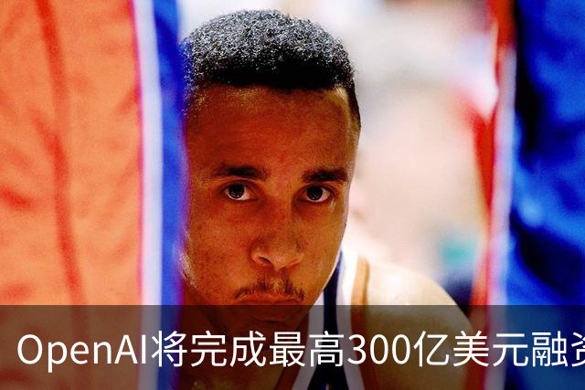 OpenAI将完成最高300亿美元融资 阿联酋投资方领投